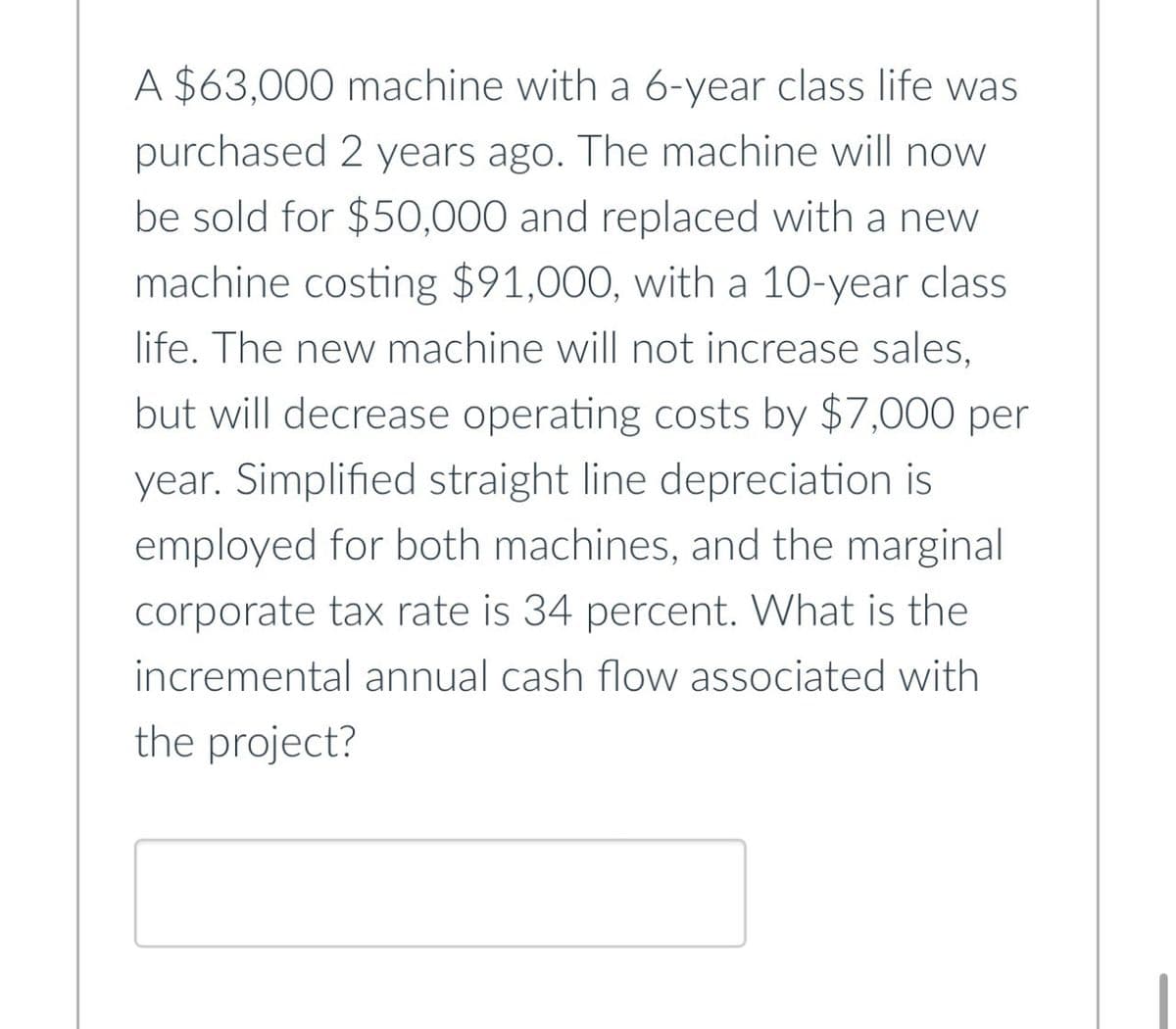 A $63,000 machine with a 6-year class life was
purchased 2 years ago. The machine will now
be sold for $50,000 and replaced with a new
machine costing $91,000, with a 10-year class
life. The new machine will not increase sales,
but will decrease operating costs by $7,000 per
year. Simplified straight line depreciation is
employed for both machines, and the marginal
corporate tax rate is 34 percent. What is the
incremental annual cash flow associated with
the project?