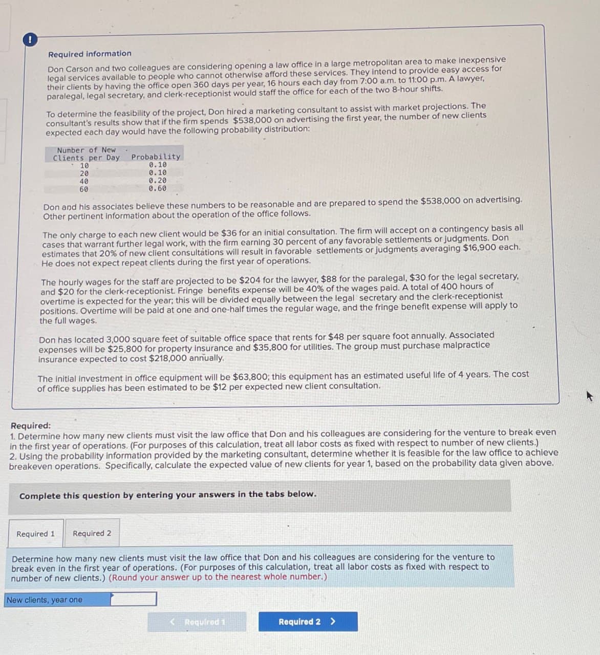 !
Required information
Don Carson and two colleagues are considering opening a law office in a large metropolitan area to make inexpensive
legal services available to people who cannot otherwise afford these services. They intend to provide easy access for
their clients by having the office open 360 days per year, 16 hours each day from 7:00 a.m. to 11:00 p.m. A lawyer,
paralegal, legal secretary, and clerk-receptionist would staff the office for each of the two 8-hour shifts.
To determine the feasibility of the project, Don hired a marketing consultant to assist with market projections. The
consultant's results show that if the firm spends $538,000 on advertising the first year, the number of new clients
expected each day would have the following probability distribution:
Number of New
Clients per Day
10
20
40
60
Probability
0.10
0.10
0.20
0.60
Don and his associates believe these numbers to be reasonable and are prepared to spend the $538,000 on advertising.
Other pertinent information about the operation of the office follows.
The only charge to each new client would be $36 for an initial consultation. The firm will accept on a contingency basis all
cases that warrant further legal work, with the firm earning 30 percent of any favorable settlements or judgments. Don
estimates that 20% of new client consultations will result in favorable settlements or judgments averaging $16,900 each.
He does not expect repeat clients during the first year of operations.
The hourly wages for the staff are projected to be $204 for the lawyer, $88 for the paralegal, $30 for the legal secretary,
and $20 for the clerk-receptionist. Fringe benefits expense will be 40% of the wages paid. A total of 400 hours of
overtime is expected for the year; this will be divided equally between the legal secretary and the clerk-receptionist
positions. Overtime will be paid at one and one-half times the regular wage, and the fringe benefit expense will apply to
the full wages.
Don has located 3,000 square feet of suitable office space that rents for $48 per square foot annually. Associated
expenses will be $25,800 for property insurance and $35,800 for utilities. The group must purchase malpractice
insurance expected to cost $218,000 annually.
The initial investment in office equipment will be $63,800; this equipment has an estimated useful life of 4 years. The cost
of office supplies has been estimated to be $12 per expected new client consultation.
Required:
1. Determine how many new clients must visit the law office that Don and his colleagues are considering for the venture to break even
in the first year of operations. (For purposes of this calculation, treat all labor costs as fixed with respect to number of new clients.)
2. Using the probability information provided by the marketing consultant, determine whether it is feasible for the law office to achieve
breakeven operations. Specifically, calculate the expected value of new clients for year 1, based on the probability data given above.
Complete this question by entering your answers in the tabs below.
Required 1
Required 2
Determine how many new clients must visit the law office that Don and his colleagues are considering for the venture to
break even in the first year of operations. (For purposes of this calculation, treat all labor costs as fixed with respect to
number of new clients.) (Round your answer up to the nearest whole number.)
New clients, year one
<Required 1
Required 2 >