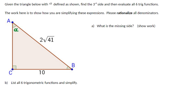 Given the triangle below with defined as shown, find the 3rd side and then evaluate all 6 trig functions.
The work here is to show how you are simplifying these expressions. Please rationalize all denominators.
A
C
R
2√41
10
B
b) List all 6 trigonometric functions and simplify.
a) What is the missing side? (show work)