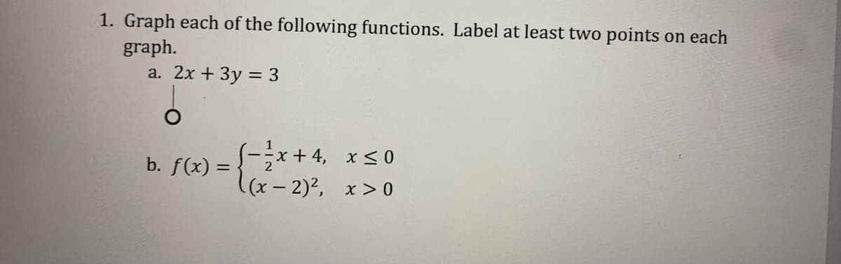 1. Graph each of the following functions. Label at least two points on each
graph.
a. 2x + 3y = 3
b. f(x) = -*+ 4, x<0
((x- 2)2, x > 0
