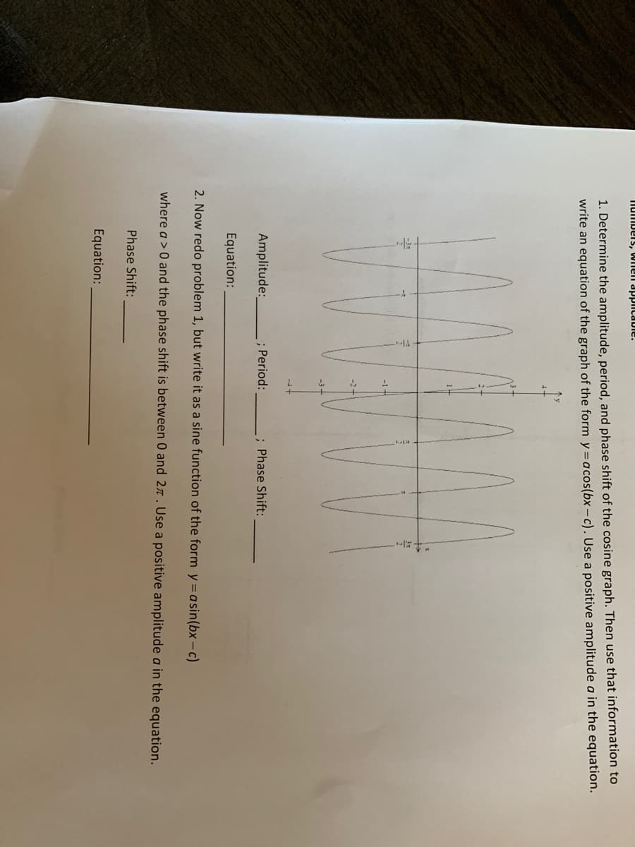 ### Problem Description

#### Objective:
Determine the amplitude, period, and phase shift of the given cosine graph. Then, use that information to write an equation of the graph in the form \( y = a \cos(bx - c) \). Use a positive amplitude in the equation.

**Graph Description:**
The provided graph shows a wave-like pattern typical of a cosine function. Key points are highlighted along the x-axis at intervals of \(\frac{\pi}{4}\).

#### Tasks:
1. **Amplitude:** Determine the amplitude of the cosine graph.
2. **Period:** Determine the period of the cosine graph.
3. **Phase Shift:** Determine the phase shift of the cosine graph.
4. **Equation:** Write the equation using the determined amplitude, period, and phase shift.

| Amplitude: | ________ |
| ----------- | --- |
| Period: | ________ |
| Phase Shift: | ________ |
| Equation: | _____________________ |

#### Next Steps:
2. **Redo the problem:** Write it as a sine function in the form \( y = a \sin(bx - c) \), where \( a \) > 0 and the phase shift is between 0 and \( 2\pi \). Use a positive amplitude \( a \) in the equation.

| Amplitude: | ________ |
| ----------- | --- |
| Period: | ________ |
| Phase Shift: | ________ |
| Equation: | _____________________ |

#### Explanation of the Diagram:
- The x-axis is marked in terms of \(\pi\) with key points at intervals such as \( \frac{\pi}{4} \), \( \frac{\pi}{2} \), and so on up to \( 2\pi \).
- The y-axis shows the positive and negative peaks of the graph, which are labeled as amplitude \( A \) and \(-A \) respectively.
- The waveform oscillates in a manner typical of a cosine function, indicating the characteristic peaks and troughs.

By analyzing the graph and completing the table, you will utilize these measurements to formulate the respective cosine and sine equations as described.