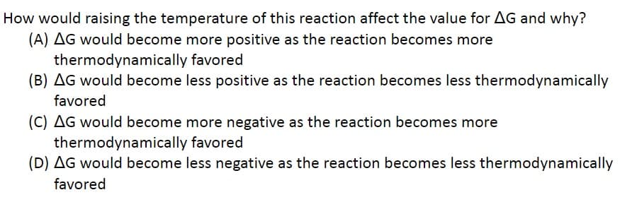 How would raising the temperature of this reaction affect the value for AG and why?
(A) AG would become more positive as the reaction becomes more
thermodynamically
favored
(B) AG would become less positive as the reaction becomes less thermodynamically
favored
(C) AG would become more negative as the reaction becomes more
thermodynamically
favored
(D) AG would become less negative as the reaction becomes less thermodynamically
favored