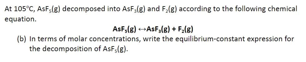 At 105°C, AsF5(g) decomposed into AsF3(g) and F₂(g) according to the following chemical
equation.
AsF5(g) →→AsF₂(g) + F₂(g)
(b) In terms of molar concentrations, write the equilibrium-constant expression for
the decomposition of AsF5(g).