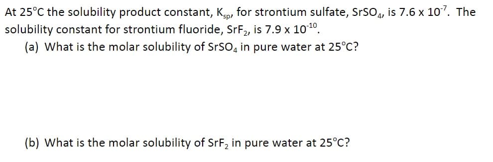 At 25°C the solubility product constant, K, for strontium sulfate, SrSO4, is 7.6 x 10¹7. The
solubility constant for strontium fluoride, SrF₂, is 7.9 x 10-¹0.
(a) What is the molar solubility of SrSO4 in pure water at 25°C?
(b) What is the molar solubility of SrF₂ in pure water at 25°C?