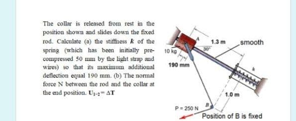 The collar is released from rest in the
position shown and slides down the fixed
rod. Calculate (a) the stiffness k of the
spring (which has been initially pre-
compressed 50 mm by the light strap and
wires) so that its maximum additional
deflection equal 190 mm. (b) The nomal
force N between the rod and the collar at
the end position. U=AT
