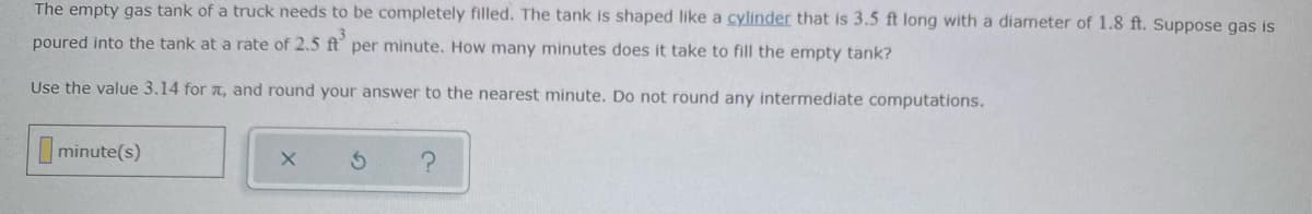 The empty gas tank of a truck needs to be completely filled. The tank is shaped like a cylinder that is 3.5 ft long with a diameter of 1.8 ft. Suppose gas is
poured into the tank at a rate of 2.5 ft per minute. How many minutes does it take to fill the empty tank?
Use the value 3.14 for a, and round your answer to the nearest minute. Do not round any intermediate computations.
minute(s)
