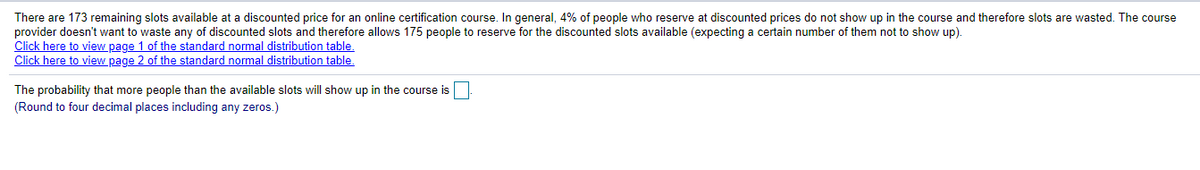 There are 173 remaining slots available at a discounted price for an online certification course. In general, 4% of people who reserve at discounted prices do not show up in the course and therefore slots are wasted. The course
provider doesn't want to waste any of discounted slots and therefore allows 175 people to reserve for the discounted slots available (expecting a certain number of them not to show up).
Click here to view page 1 of the standard normal distribution table,
Click here to view page 2 of the standard normal distribution table.
The probability that more people than the available slots will show up in the course is
(Round to four decimal places including any zeros.)
