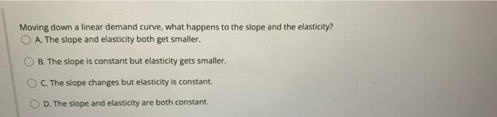 Moving down a linear demand curve, what happens to the slope and the elasticity?
O A. The slope and elasticity both get smaller.
B. The slope is constant but elasticity gets smaller.
OC. The slope changes but elasticity is constant.
D. The slope and elasticity are both constant,
