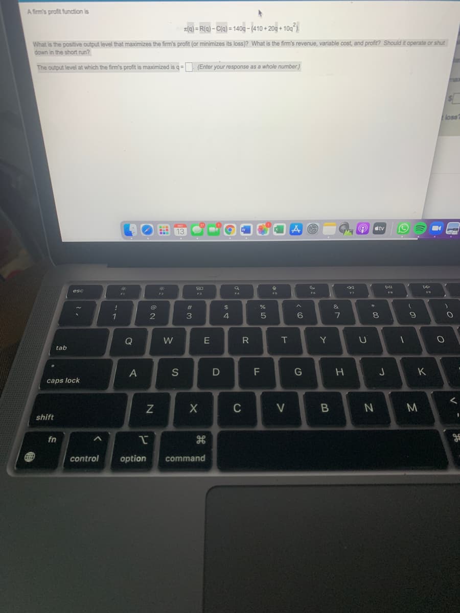 A firm's profit function is
z(q) = R(q) – C(q) = 140g – (410 + 20g + 10g).
What is the positive output level that maximizes the firm's profit (or minimizes its loss)? What is the firm's revenue, variable cost, and profit? Should it operate or shut
down in the short run?
The output level at which the firm's profit is maximized is q = (Enter your response as a whole number.)
loss
DEC
étv
13
80
DII
esc
F1
F2
FS
F7
F4
(@
23
$
&
1
2
4
6
8
Q
W
E
Y
tab
A
S
F
G
K
caps lock
C
V
B
M
shift
fn
control
option
command
この
つ
つ
T
