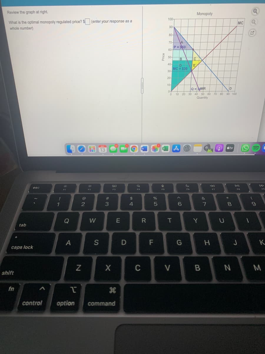 Review the graph at right.
Monopoly
100-
What is the optimal monopoly regulated price? $
whole number)
(enter your response as a
MC
90-
80-
70-
P= $60
60-
50-
B C
40-
MC = $30
30- S
20-
10-
Q = 3OMR
20 30 40 50 60 70 80 90 100
Quantity
10
étv
30
DII
esc
F1
F2
F3
F5
F6
FR
23
2$
&
2
4
8
Q
W
T
tab
S
F
K
caps lock
C
V
shift
fn
control
option
command
Price
CI
