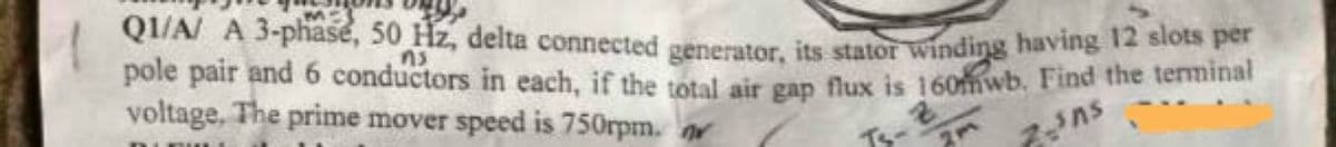 QI/A/ A 3-phasé, 50 Hz, delta connected generator, its stator winding having 12 slots per
pole pair and 6 conductors in each, if the total air gan flux is 160mwb. Find the terminar
voltage, The prime mover speed is 750rpm. r
ns
Ts-
7ns
