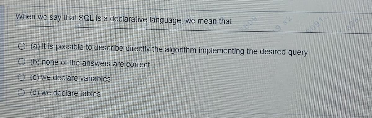 When we say that SQL is a declarative language, we mean that
O (a) it is possible to describe directly the algorithm implementing the desired query
O (b) none of the answers are correct
O(c) we declare variables
(d) we declare tables
2809
091
28