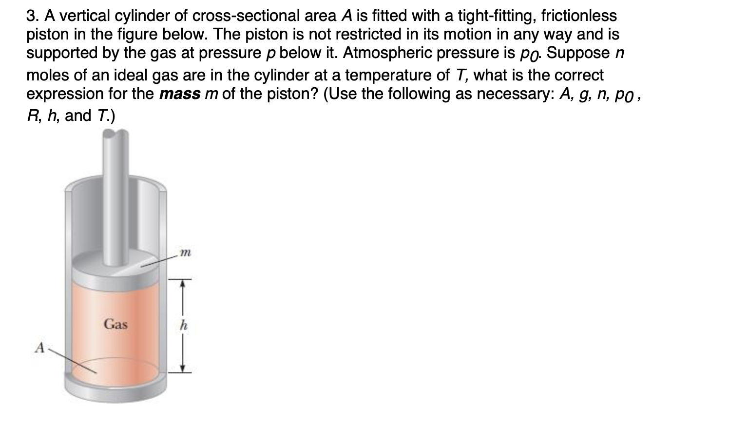 3. A vertical cylinder of cross-sectional area A is fitted with a tight-fitting, frictionless
piston in the figure below. The piston is not restricted in its motion in any way and is
supported by the gas at pressure p below it. Atmospheric pressure is po. Suppose n
moles of an ideal gas are in the cylinder at a temperature of T, what is the correct
expression for the mass m of the piston? (Use the following as necessary: A, g, n, po,
R, h, and T.)
Gas
A
