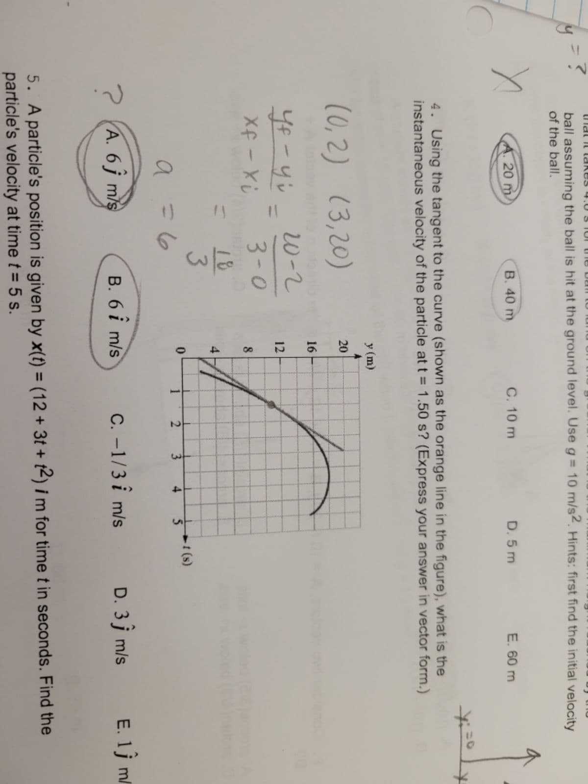 41
Duni OLURO ani OLS O't sa NPI PU
ball assuming the ball is hit at the ground level. Use g = 10 m/s2. Hints: first find the initial velocity
of the ball.
A. 20 m.
B. 40 m
C. 10 m
D. 5 m
E. 60 m
4. Using the tangent to the curve (shown as the orange line in the figure), what is the
instantaneous velocity of the particle at t = 1.50 s? (Express your answer in vector form.)
y (m)
(0,2) (3,20)
20
16
W-2
12
3-0
18
3
%3D
4
-t (s)
2
3.
a
A. 6 j m/s
B. 6 i m/s
C. -1/3 i m/s
D. 3j m/s
E. 1j m/
5. A particle's position is given by x(t) = (12 + 3t + t2) i m for time t in seconds. Find the
particle's velocity at time t = 5 s.
