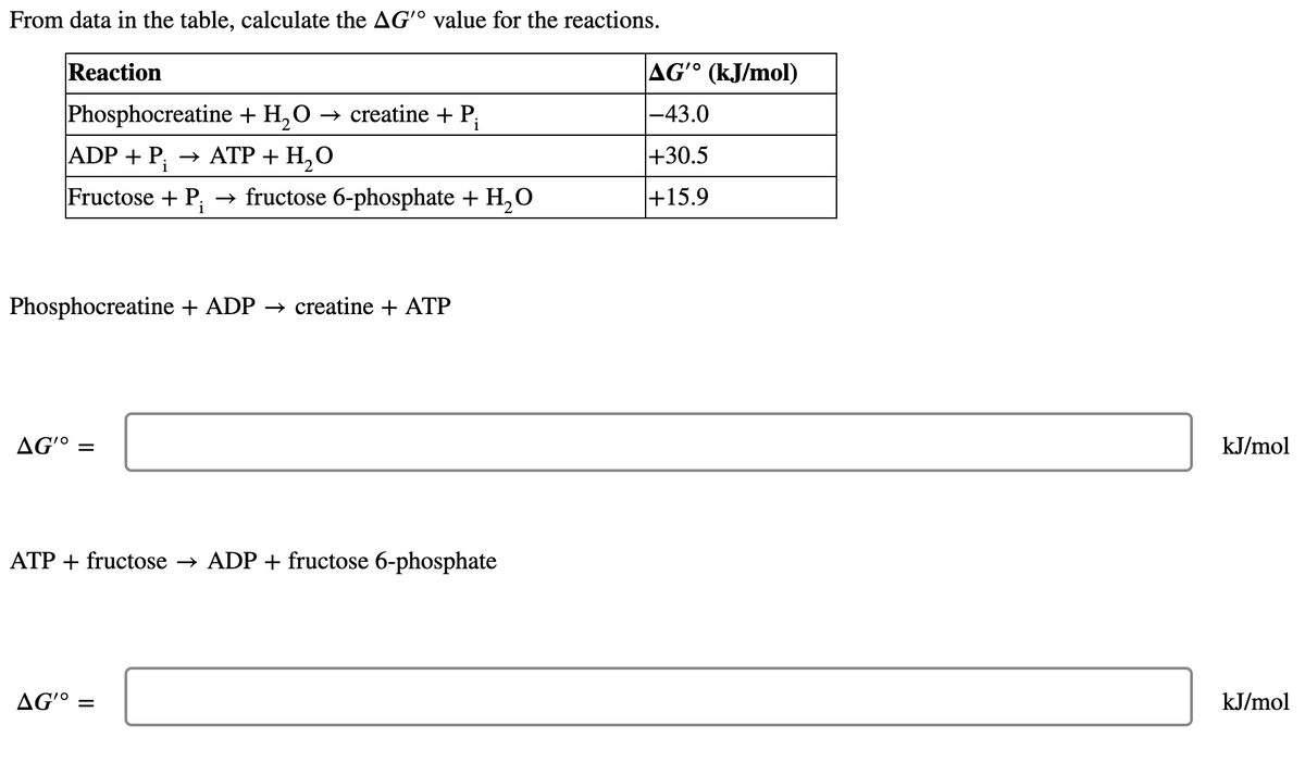 From data in the table, calculate the AG'º value for the reactions.
Reaction
AG° (kJ/mol)
Phosphocreatine + H,O
→ creatine + P;
|-43.0
|ADP + P; → ATP + H,O
|+30.5
Fructose + P;
→ fructose 6-phosphate + H,0
+15.9
Phosphocreatine + ADP → creatine + ATP
AG'º =
kJ/mol
ATP + fructose → ADP + fructose 6-phosphate
AG'º =
kJ/mol
