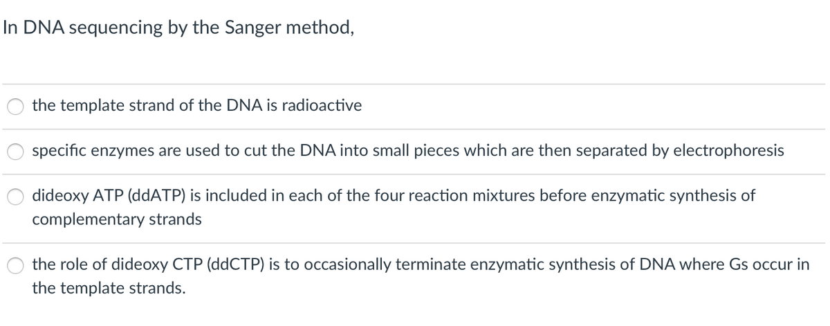 In DNA sequencing by the Sanger method,
the template strand of the DNA is radioactive
specific enzymes are used to cut the DNA into small pieces which are then separated by electrophoresis
dideoxy ATP (ddATP) is included in each of the four reaction mixtures before enzymatic synthesis of
complementary strands
the role of dideoxy CTP (ddCTP) is to occasionally terminate enzymatic synthesis of DNA where Gs occur in
the template strands.
