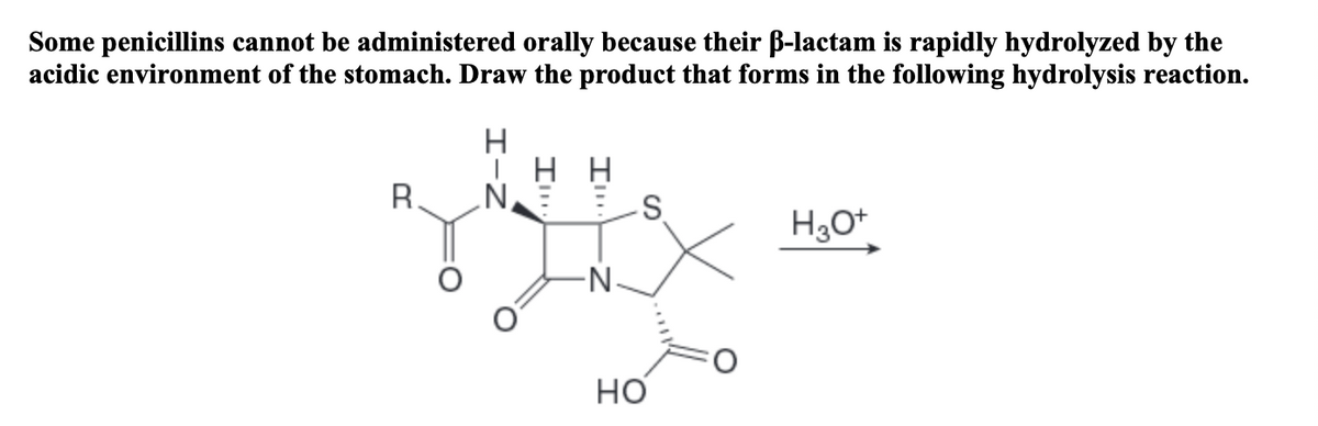 Some penicillins cannot be administered orally because their B-lactam is rapidly hydrolyzed by the
acidic environment of the stomach. Draw the product that forms in the following hydrolysis reaction.
нн
N.
R.
но
エーZ
