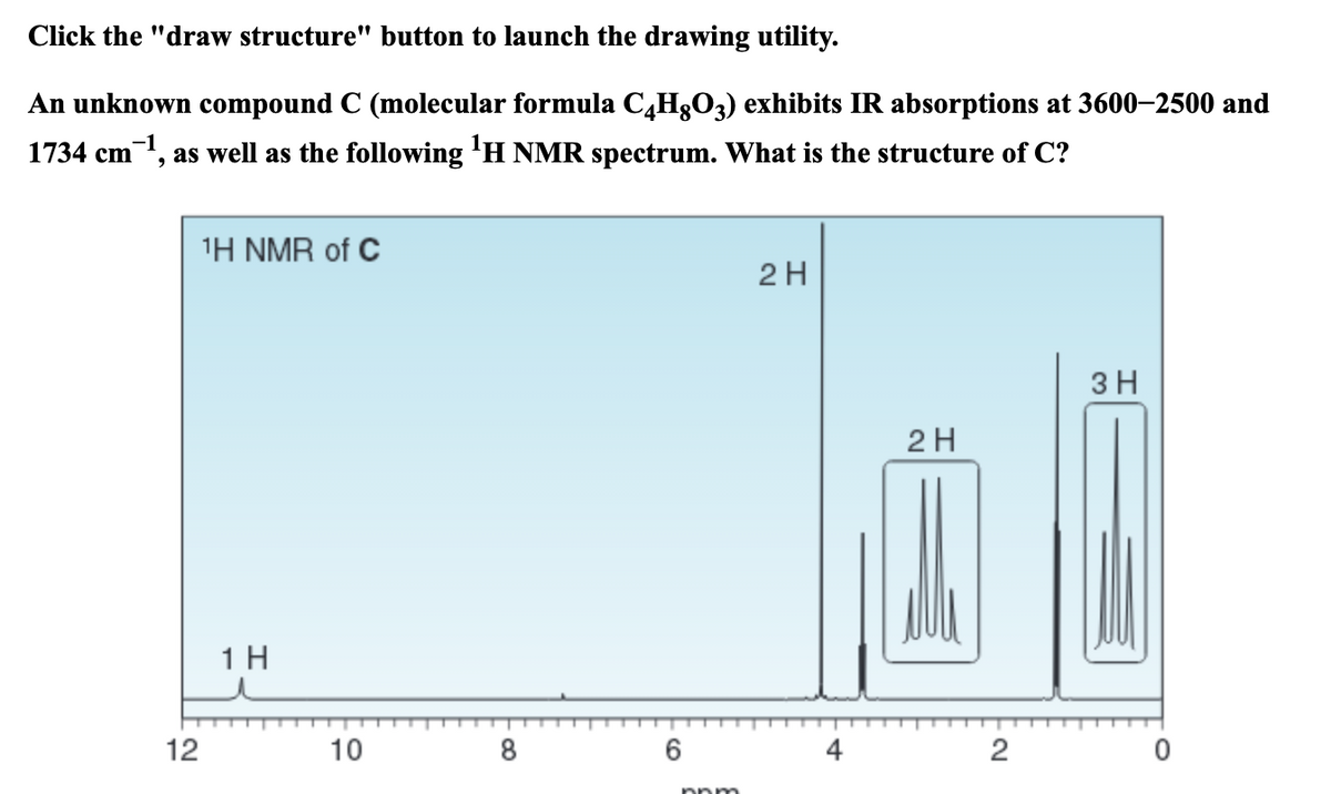 Click the "draw structure" button to launch the drawing utility.
An unknown compound C (molecular formula C,H3O3) exhibits IR absorptions at 3600–2500 and
1734 cm, as well as the following 'H NMR spectrum. What is the structure of C?
1Η ΝMR of C
2 H
3 H
2H
1H
12
10
8
2
nnm
