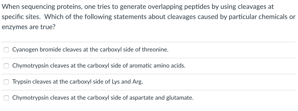 When sequencing proteins, one tries to generate overlapping peptides by using cleavages at
specific sites. Which of the following statements about cleavages caused by particular chemicals or
enzymes are true?
Cyanogen bromide cleaves at the carboxyl side of threonine.
Chymotrypsin cleaves at the carboxyl side of aromatic amino acids.
Trypsin cleaves at the carboxyl side of Lys and Arg.
Chymotrypsin cleaves at the carboxyl side of aspartate and glutamate.
