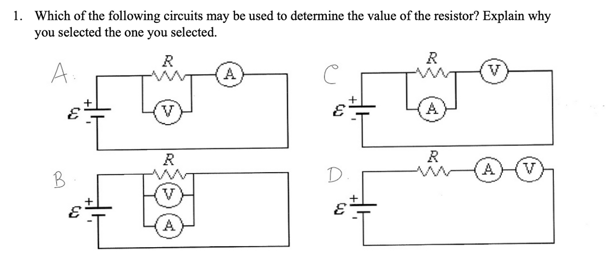 1. Which of the following circuits may be used to determine the value of the resistor? Explain why
you selected the one you selected.
R
R
A.
V
V
A
R
R
A
V
B
D
A
