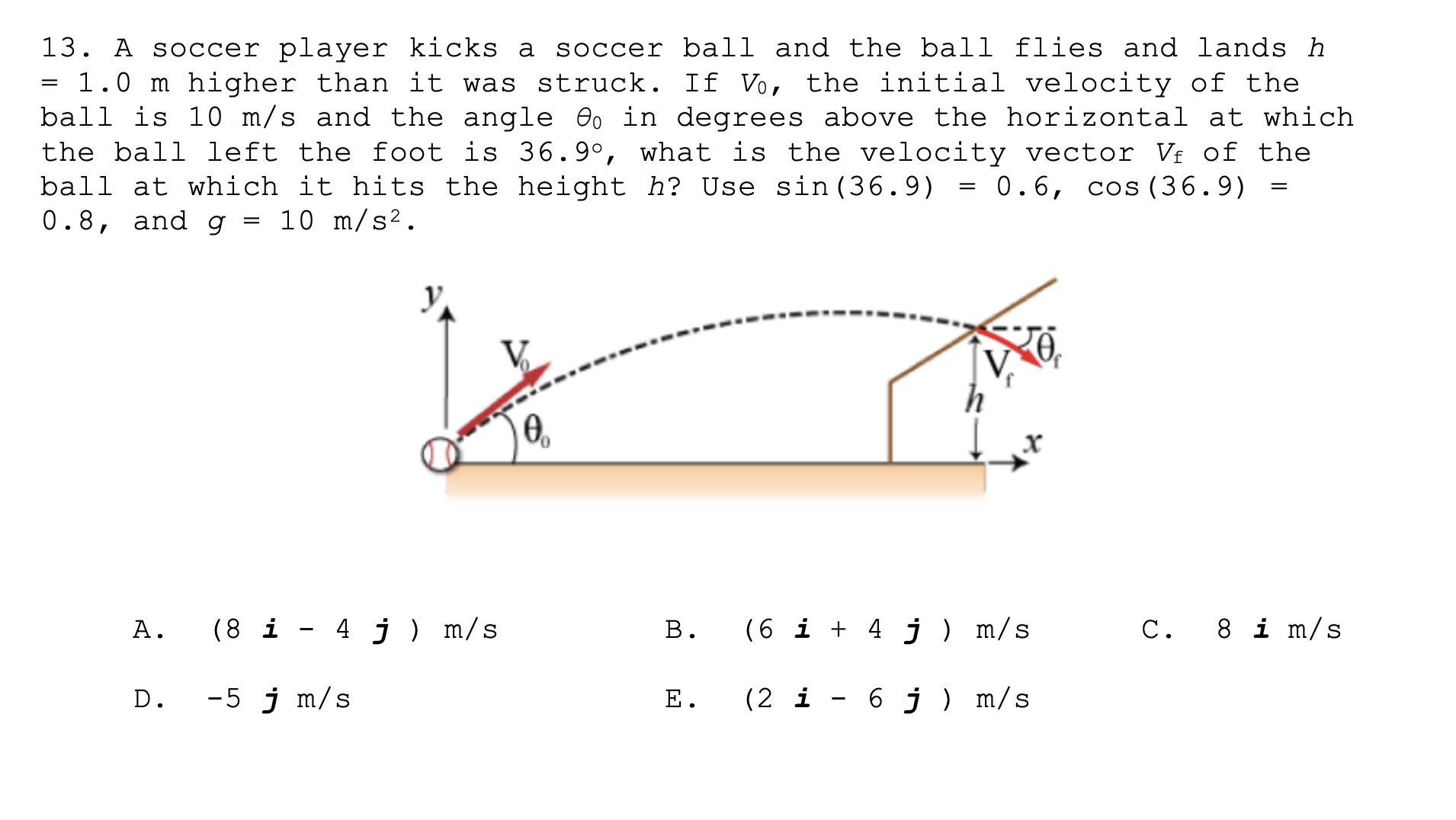 13. A soccer player kicks a
= 1.0 m higher than it was struck. If Vo, the initial velocity of the
ball is 10 m/s and the angle Oo in degrees above the horizontal at which
the ball left the foot is 36.9°, what is the velocity vector V£ of the
ball at which it hits the height h? Use sin (36.9) = 0.6, cos (36.9)
0.8, and g
flies and lands h
soccer ball and the ball
10 m/s².
(8 i - 4 j ) m/s
(6 i + 4 j) m/s
8 i m/s
A.
C.
B.
-5 j m/s
(2 i - 6 j) m/s
D.
E.
