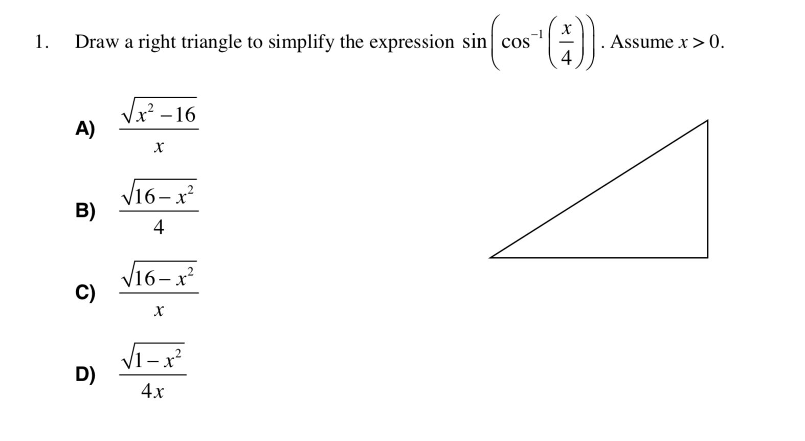 -1
Draw a right triangle to simplify the expression sin cos
4
Assume x > 0.
1.
Vx – 16
A)
х
V16–x²
B)
V16-x²
C)
Vi– x²
D)
4х
