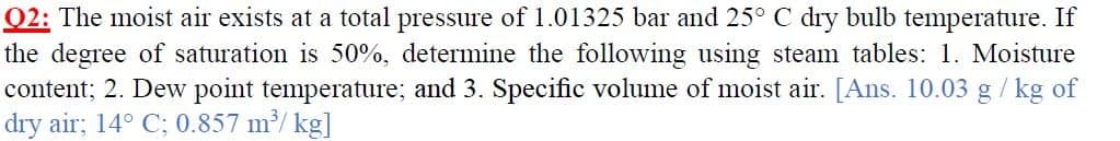 Q2: The moist air exists at a total pressure of 1.01325 bar and 25° C dry bulb temperature. If
the degree of saturation is 50%, determine the following using steam tables: 1. Moisture
content; 2. Dew point temperature; and 3. Specific volume of moist air. [Ans. 10.03 g/ kg of
dry air; 14° C; 0.857 m/ kg]
