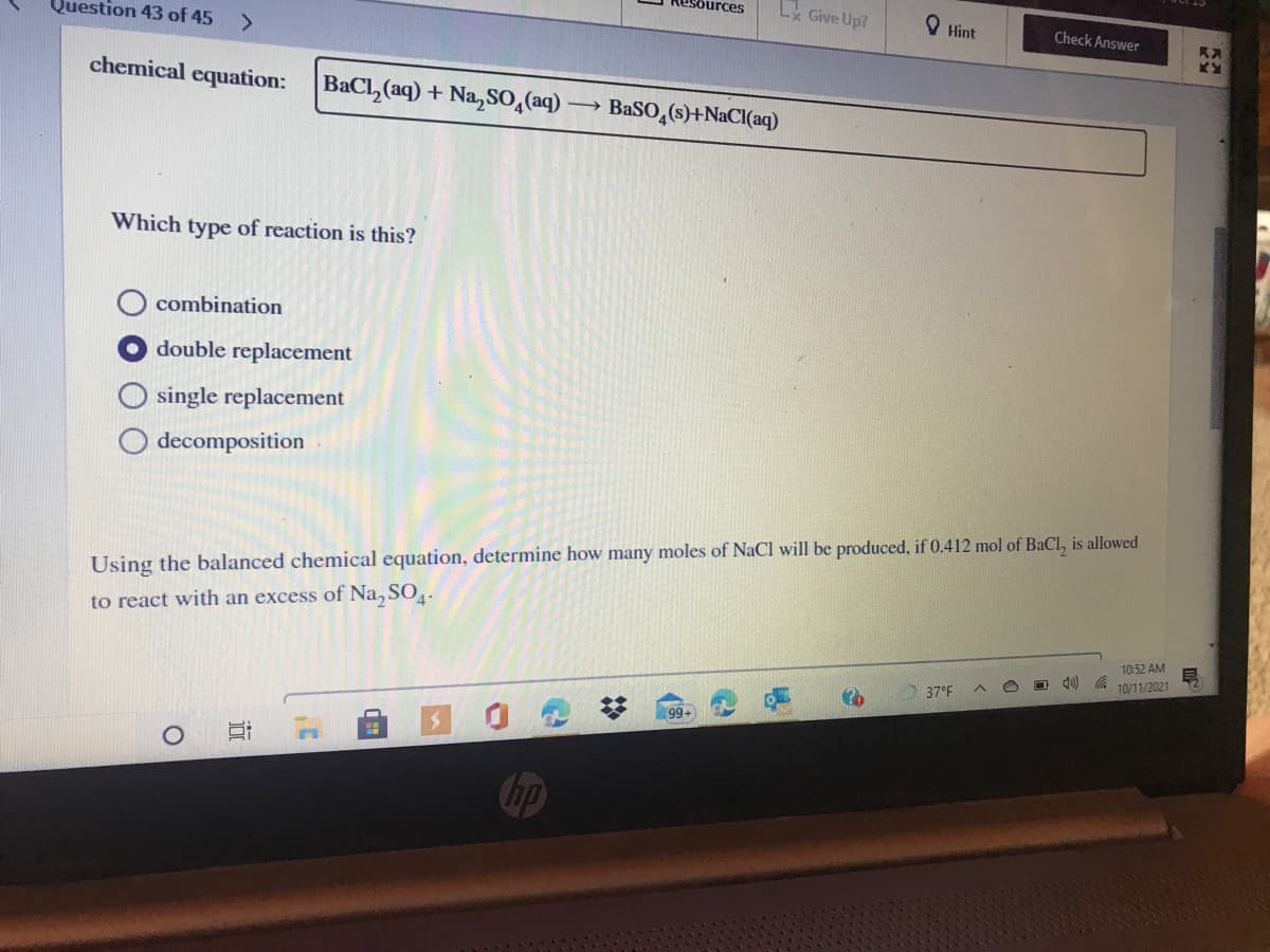 esources
L Give Up?
Question 43 of 45
Hint
Check Answer
<>
chemical equation:
BaCl, (aq) + Na, SO,(aq)
BaSO,(s)+NaCI(aq)
Which type of reaction is this?
combination
O double replacement
O single replacement
decomposition
Using the balanced chemical equation, determine how many moles of NaCl will be produced, if 0.412 mol of BaCl, is allowed
to react with an excess of Na, SO.
10:52 AM
10/11/2021
37°F
99+
hp
