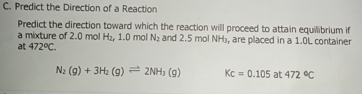 C. Predict the Direction of a Reaction
Predict the direction toward which the reaction will proceed to attain equilibrium if
a mixture of 2.0 mol H2, 1.0 mol N2 and 2.5 mol NH3, are placed in a 1.0L container
at 472°C.
N2 (g) + 3H2 (g) = 2NH3 (g)
Kc = 0.105 at 472 ºC
