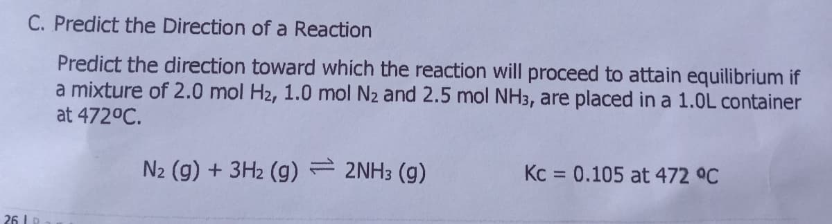 C. Predict the Direction of a Reaction
Predict the direction toward which the reaction will proceed to attain equilibrium if
a mixture of 2.0 mol H2, 1.0 mol N2 and 2.5 mol NH3, are placed in a 1.0L container
at 472°C.
N2 (g) + 3H2 (g) 2NH3 (g)
Kc = 0.105 at 472 °C
26 I .
