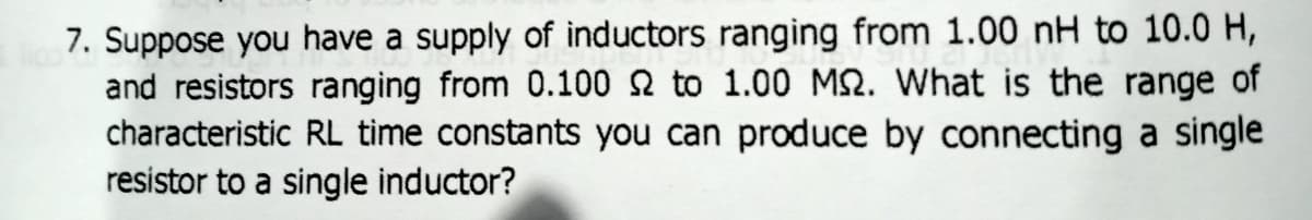 7. Suppose you have a supply of inductors ranging from 1.00 nH to 10.0 H,
and resistors ranging from 0.100 2 to 1.00 M2. What is the range of
characteristic RL time constants you can produce by connecting a single
resistor to a single inductor?
