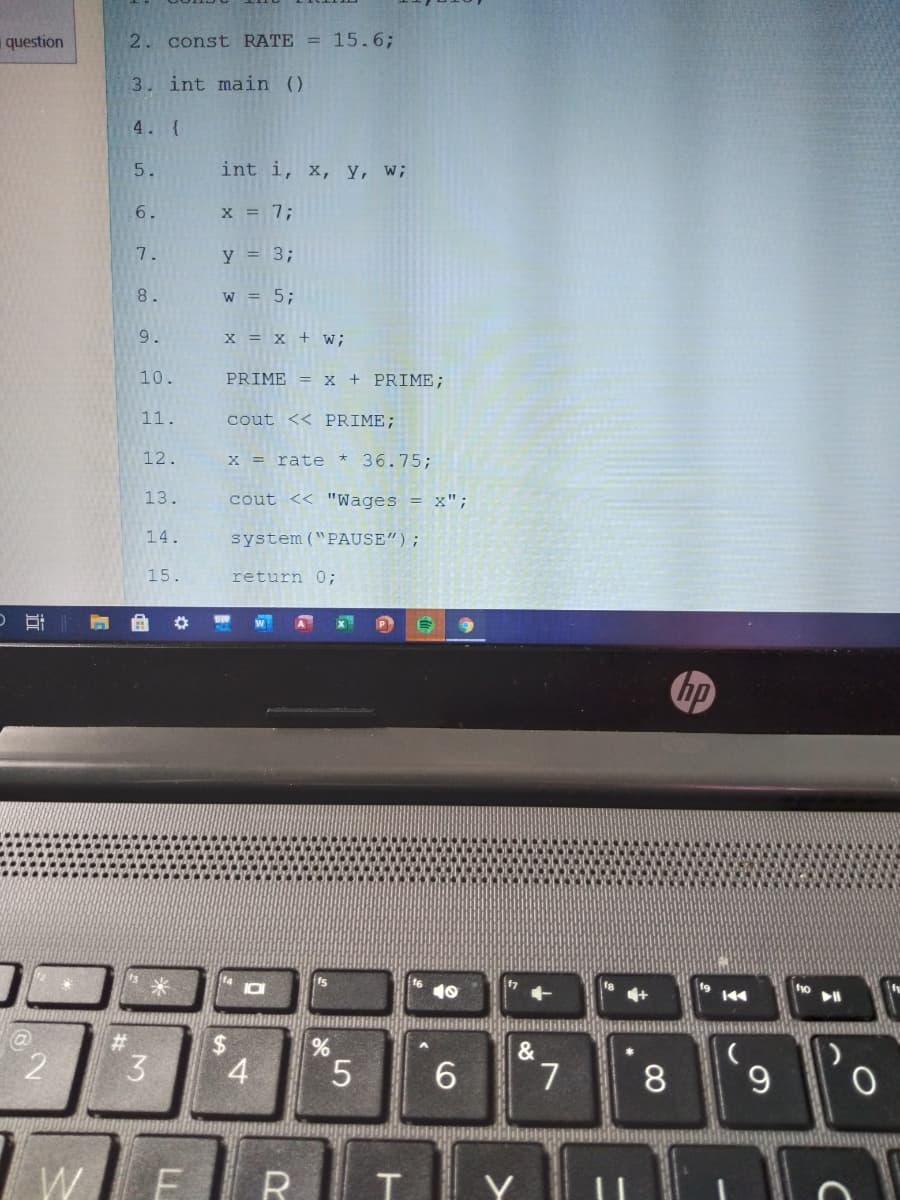 question
2. const RATE = 15.6;
3. int main ()
4. {
5.
int i, x, y, w;
6.
X = 7;
7.
y = 3;
8.
W = 5;
9.
x = X + w;
10.
PRIME = x + PRIME;
11.
cout << PRIME;
12.
X = rate *
36.75;
13.
cout << "Wages = x";
14.
system ("PAUSE");
15.
return 0;
hp
10
%24
4
&
3
5.
6.
7.
8
W.
R
Y
LL
