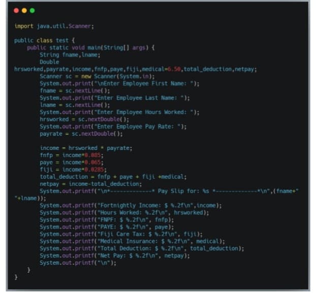 import java.util.Scanner;
public class test {
public static void main(String[] args) {
String fname, Lname;
Double
hrsworked, payrate, income, fnfp,paye,fiji,medical=6.50, total_deduction, netpay;
Scanner sc = new Scanner(System.in);
System.out.print("\nEnter Employee First Name: ");
fname = sc.nextLine();
System.out.print("Enter Employee Last Name: ");
Iname = sc.nextLine();
System.out.print("Enter Employee Hours Worked: ");
hrsworked = sc.nextDouble( );
System.out.print("Enter Employee Pay Rate: ");
payrate = sc.nextDouble( );
income - hrsworked * payrate;
fnfp = income*8.085;
paye = income*0.065;
fiji = income*8.0285;
total deduction = fnfp + paye + fiji +medical;
netpay = income-total_deduction;
System.out.printf("\n+----
%3D
-* Pay Slip for: s
*\n", (fname+"
*+Iname));
System.out.printf("Fortnightly Income: $ %.2f\n",income);
System.out.printf("Hours Worked: .2f\n*, hrsworked);
System.out.printf("FNPF: $ %.2f\n*, fnfp);
System.out.printf("PAYE: $ $.2f\n", paye);
System.out.printf("Fiji Care Tax: $ $.2f\n", fiji);
System.out.printf("Medical Insurance: $ $.2f\n*, medical);
System.out.printf(*Total Deduction: $ 4.2f\n", total_deduction);
System.out.printf("Net Pay: $ .2f\n*, netpay);
System.out.printf("\n");
