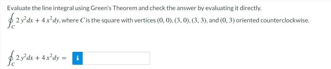 Evaluate the line integral using Green's Theorem and check the answer by evaluating it directly.
O 2 ydx + 4 x²dy, where C is the square with vertices (0, 0), (3, 0), (3, 3), and (0, 3) oriented counterclockwise.
+ 4x*dy =
i
