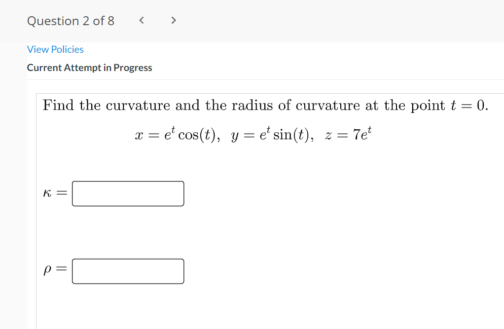 Question 2 of 8
>
View Policies
Current Attempt in Progress
Find the curvature and the radius of curvature at the point t = 0.
e' cos(t), y = e' sin(t), z = 7e
x =
K =
p =
