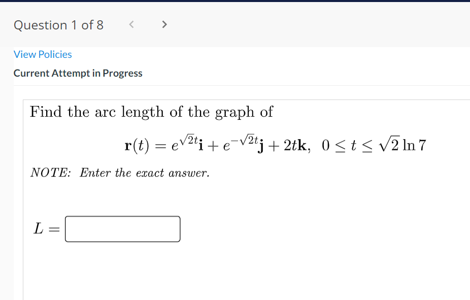 Question 1 of 8
< >
く
View Policies
Current Attempt in Progress
Find the arc length of the graph of
r(t) = ev2'i + e-V2tj+ 2tk, 0<t< v2 In 7
NOTE: Enter the exact answer.
