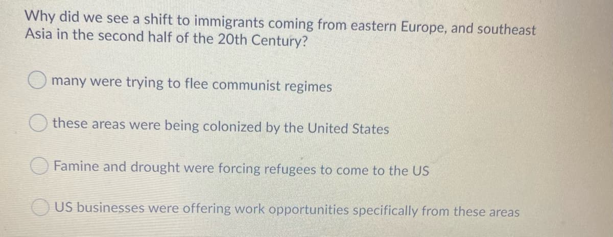 Why did we see a shift to immigrants coming from eastern Europe, and southeast
Asia in the second half of the 20th Century?
O many were trying to flee communist regimes
these areas were being colonized by the United States
Famine and drought were forcing refugees to come to the US
US businesses were offering work opportunities specifically from these areas
