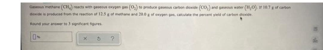 Gaseous methane (CH) reacts with gaseous oxygen gas (0,) to produce gaseous carbon dioxide (Co,) and gaseous water (H,O). If 10.7 g of carbon
dioxide is produced from the reaction of 12.5 g of methane and 20.0 g of oxygen gas, calculate the percent yield of carbon dioxide,
Round your answer to 3 significant figures.
