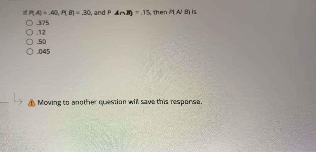 If P( A) = .40, P( B) = .30, and P AO) =.15, then P( A/ B) is
O. 375
O.12
%3D
.50
O.045
A Moving to another question will save this response.
