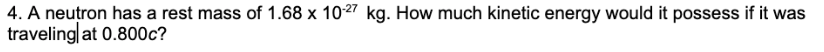 4. A neutron has a rest mass of 1.68 x 10-27 kg. How much kinetic energy would it possess if it was
traveling at 0.800c?