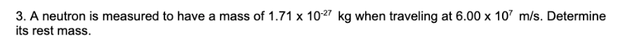 3. A neutron is measured to have a mass of 1.71 x 10-27 kg when traveling at 6.00 x 107 m/s. Determine
its rest mass.