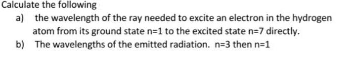 Calculate the following
a) the wavelength of the ray needed to excite an electron in the hydrogen
atom from its ground state n=1 to the excited state n=7 directly.
b) The wavelengths of the emitted radiation. n=3 then n=1
