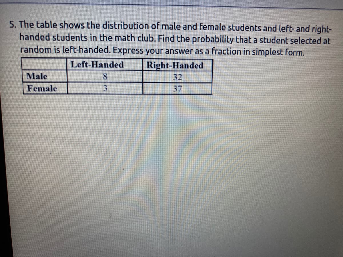 5. The table shows the distribution of male and female students and left- and right-
handed students in the math club. Find the probability that a student selected at
random is left-handed. Express your answer as a fraction in simplest form.
Left-Handed
Right-Handed
Male
8.
32
Female
3.
37
