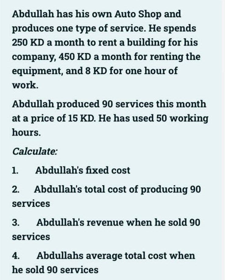 Abdullah has his own Auto Shop and
produces one type of service. He spends
250 KD a month to rent a building for his
company, 450 KD a month for renting the
equipment, and 8 KD for one hour of
work.
Abdullah produced 90 services this month
at a price of 15 KD. He has used 50 working
hours.
Calculate:
1.
Abdullah's fixed cost
2.
Abdullah's total cost of producing 90
services
3.
Abdullah's revenue when he sold 90
services
4.
Abdullahs average total cost when
he sold 90 services
