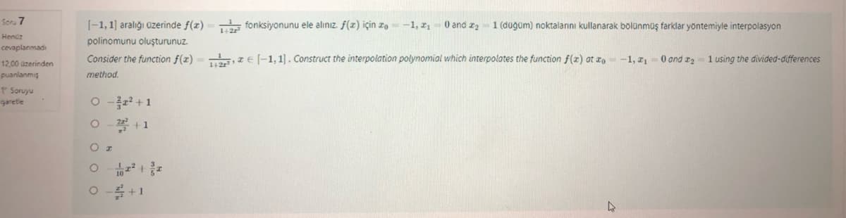 Soru 7
Henüz
cevaplanmadı
12.00 üzerinden
puanlanmiş
P Soruyu
garetle
[-1, 1] aralığı üzerinde f(x) = fonksiyonunu ele alınız. f(x) için zo= -1, ₁
1+2r
polinomunu oluşturunuz.
Consider the function f(x)=[-1,1]. Construct the interpolation polynomial which interpolates the function f(x) at x = -1, ₁ = 0 and 21 using the divided-differences
method.
0 - ² + 1
O 22² +1
O I
0 0 0
²+2
0 and ₂ 1 (düğüm) noktalarını kullanarak bölünmüş farklar yöntemiyle interpolasyon
+1
4
