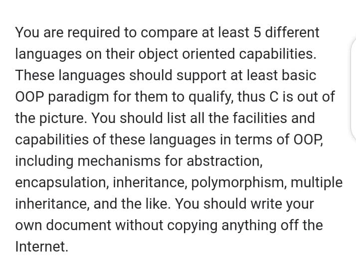 You are required to compare at least 5 different
languages on their object oriented capabilities.
These languages should support at least basic
OOP paradigm for them to qualify, thus C is out of
the picture. You should list all the facilities and
capabilities of these languages in terms of 0OP,
including mechanisms for abstraction,
encapsulation, inheritance, polymorphism, multiple
inheritance, and the like. You should write your
own document without copying anything off the
Internet.
