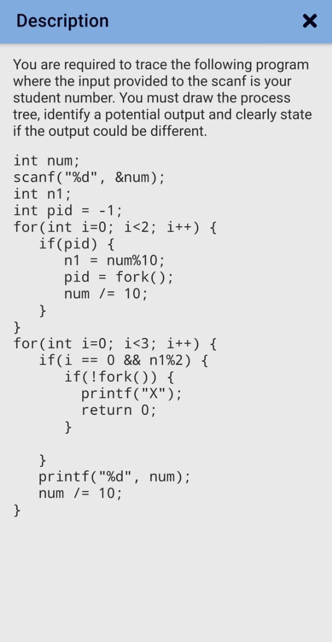 Description
You are required to trace the following program
where the input provided to the scanf is your
student number. You must draw the process
tree, identify a potential output and clearly state
if the output could be different.
int num;
scanf("%d", &num);
int n1;
int pid = -1;
for(int i=0; i<2; i++) {
if(pid) {
n1 =
%3D
num%10;
= fork();
pid
num /= 10;
}
}
for(int i=0; i<3; i++) {
0 && n1%2) {
if(i
if(!fork()) {
printf("X");
return 0;
}
}
printf("%d", num);
num /= 10;
}
