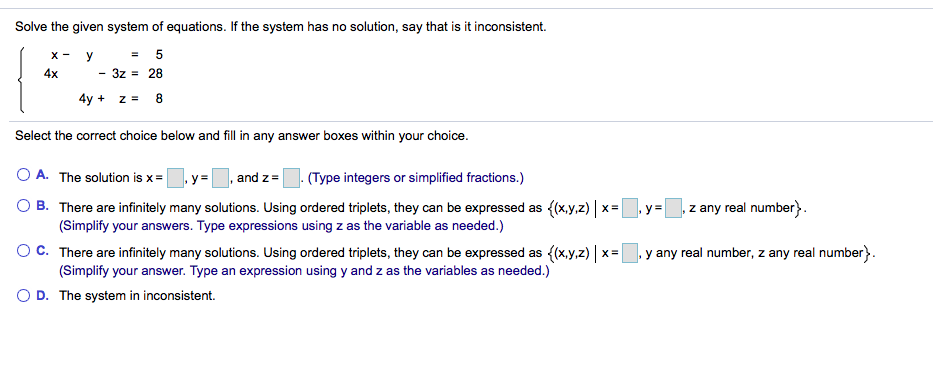 Solve the given system of equations. If the system has no solution, say that is it inconsistent.
X -
y
4x
3z = 28
4y + z = 8
Select the correct choice below and fill in any answer boxes within your choice.
O A. The solution is x=y=, and z=
(Type integers or simplified fractions.)
O B. There are infinitely many solutions. Using ordered triplets, they can be expressed as {(x,y,z) | x= y=
(Simplify your answers. Type expressions using z as the variable as needed.)
, z any real number}.
OC. There are infinitely many solutions. Using ordered triplets, they can be expressed as ((x,y,z) | x= y any real number, z any real number}.
(Simplify your answer. Type an expression using y and z as the variables as needed.)
O D. The system in inconsistent.
