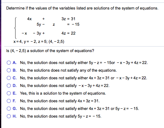 Determine if the values of the variables listed are solutions of the system of equations.
4x
3z = 31
+
5y -
= - 15
- 3y +
4z = 22
-X
x= 4, y= - 2, z = 5; (4, - 2,5)
Is (4, - 2,5) a solution of the system of equations?
A. No, the solution does not satisfy either 5y - z= - 150or -x-3y + 4z = 22.
B. No, the solutions does not satisfy any of the equations.
C. No, the solution does not satisfy either 4x + 3z = 31 or -x- 3y +4z = 22.
D. No, the solution does not satisfy -x- 3y + 4z = 22.
E. Yes, this is a solution to the system of equations.
F. No, the solution does not satisfy 4x+ 3z = 31.
G. No, the solution does not satisfy either 4x + 3z = 31 or 5y - z= - 15.
H. No, the solution does not satisfy 5y - z = - 15.
O O
O O
