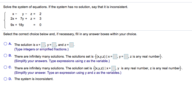 Solve the system of equations. If the system has no solution, say that it is inconsistent.
y - z =
2
2x + 7y + z =
3
9x + 18y
= 0
Select the correct choice below and, if necessary, fill in any answer boxes within your choice.
O A. The solution is x=,y=
and z=
(Type integers or simplified fractions.)
O B. There are infinitely many solutions. The solutions set is ((x,y,z) | x =, y =
(Simplify your answers. Type expressions using z as the variable.)
,z is any real number}.
%3D
OC. There are infinitely many solutions. The solution set is {(x,y.z) | x =|
(Simplify your answer. Type an expression using y and z as the variables.)
y is any real number, z is any real number}.
O D. The system is inconsistent.
